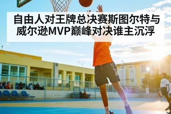 自由人对王牌总决赛斯图尔特与威尔逊MVP巅峰对决谁主沉浮