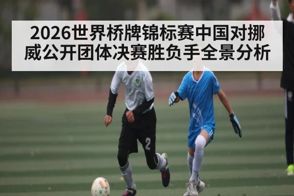 2026世界桥牌锦标赛中国对挪威公开团体决赛胜负手全景分析